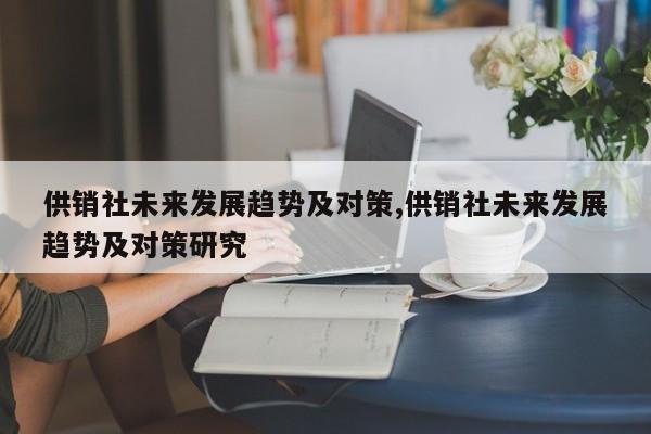 供销社未来发展趋势及对策,供销社未来发展趋势及对策研究