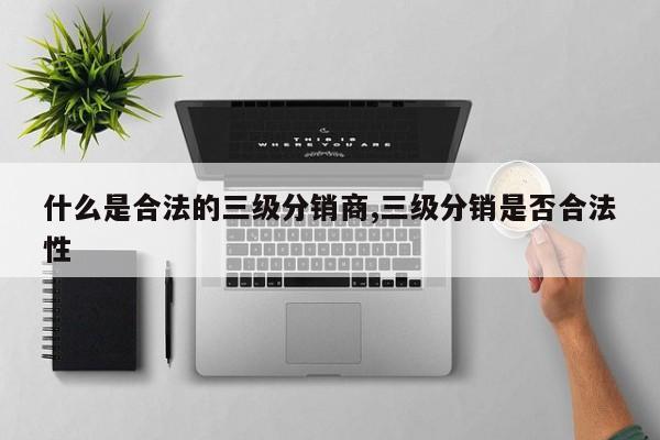 什么是合法的三级分销商,三级分销是否合法性