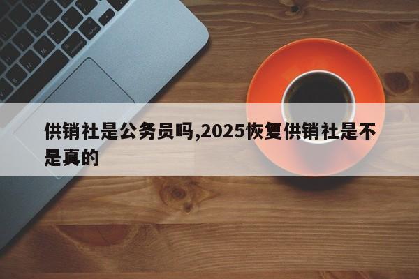 供销社是公务员吗,2025恢复供销社是不是真的
