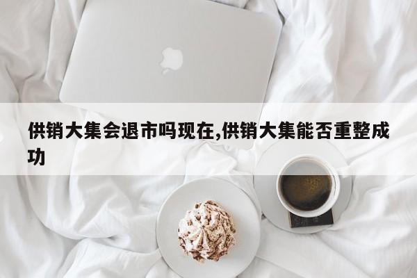 供销大集会退市吗现在,供销大集能否重整成功