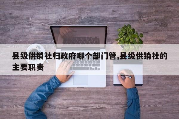 县级供销社归政府哪个部门管,县级供销社的主要职责