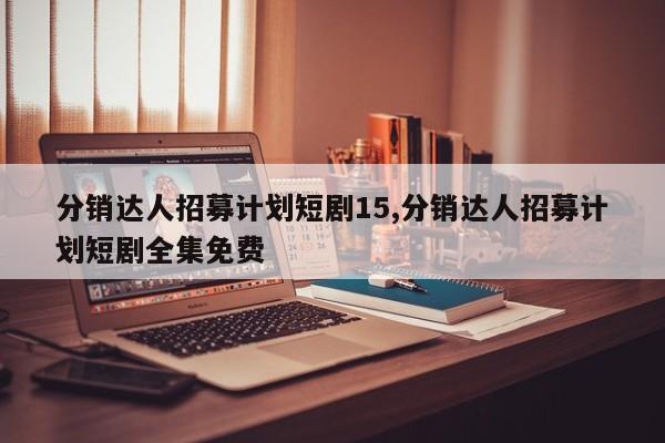 分销达人招募计划短剧15,分销达人招募计划短剧全集免费