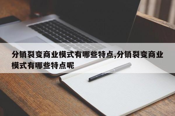 分销裂变商业模式有哪些特点,分销裂变商业模式有哪些特点呢