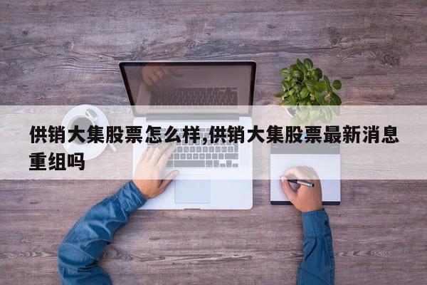 供销大集股票怎么样,供销大集股票最新消息重组吗