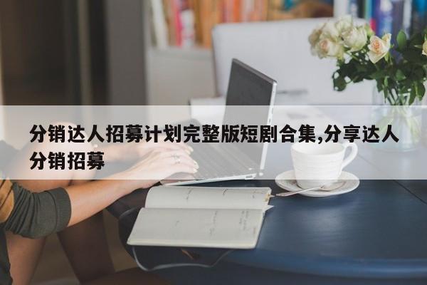 分销达人招募计划完整版短剧合集,分享达人分销招募