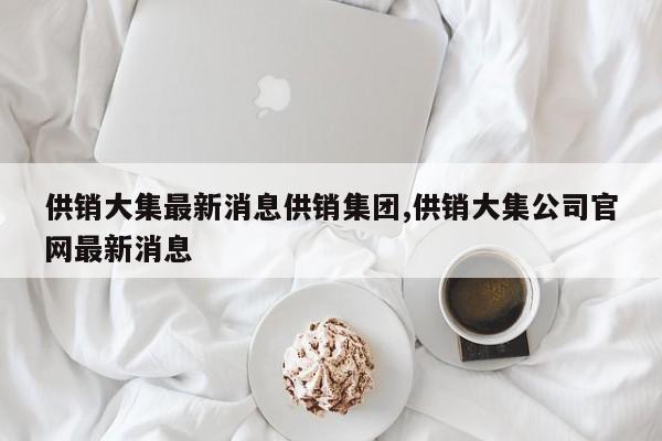 供销大集最新消息供销集团,供销大集公司官网最新消息