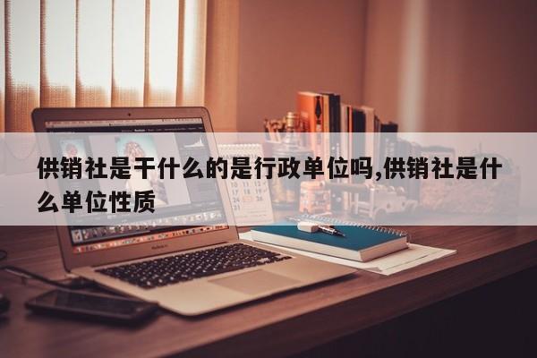 供销社是干什么的是行政单位吗,供销社是什么单位性质