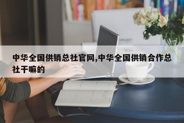 中华全国供销总社官网,中华全国供销合作总社干嘛的