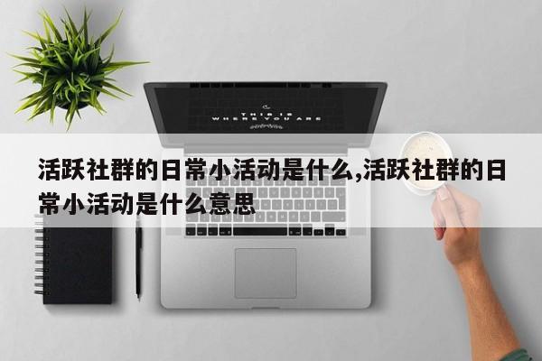 活跃社群的日常小活动是什么,活跃社群的日常小活动是什么意思