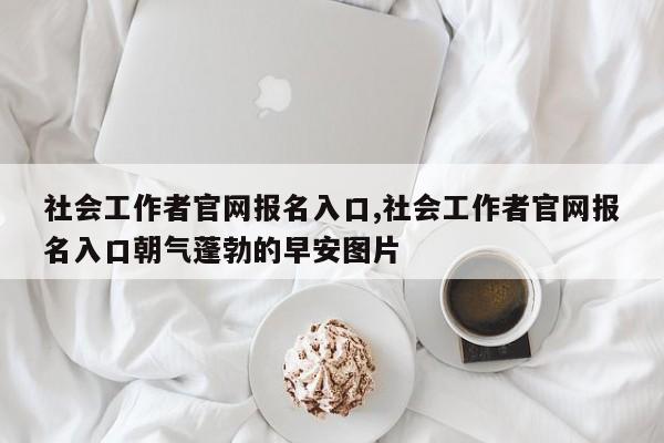 社会工作者官网报名入口,社会工作者官网报名入口朝气蓬勃的早安图片