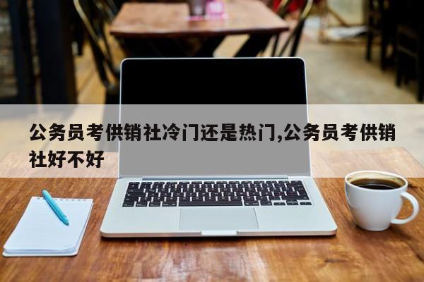 公务员考供销社冷门还是热门,公务员考供销社好不好