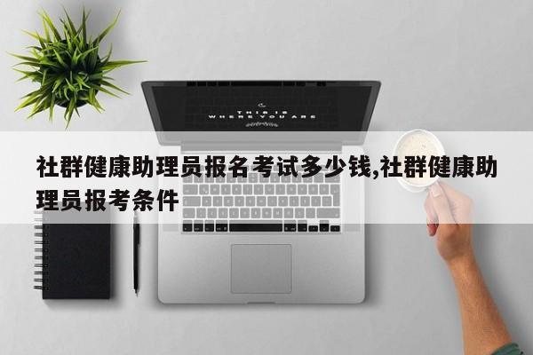 社群健康助理员报名考试多少钱,社群健康助理员报考条件