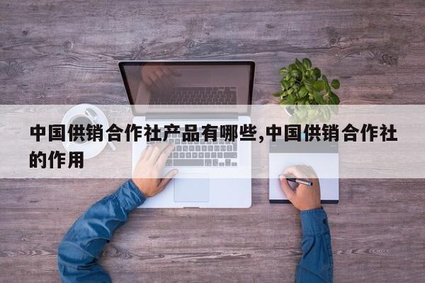 中国供销合作社产品有哪些,中国供销合作社的作用