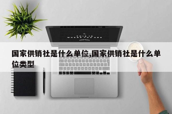 国家供销社是什么单位,国家供销社是什么单位类型