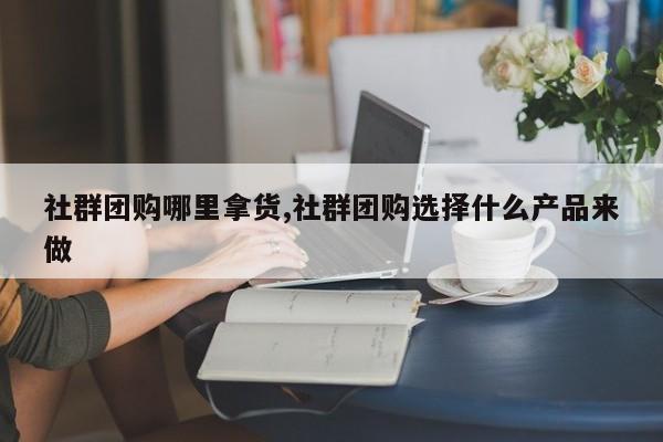社群团购哪里拿货,社群团购选择什么产品来做