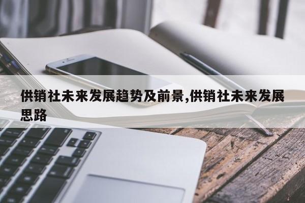 供销社未来发展趋势及前景,供销社未来发展思路