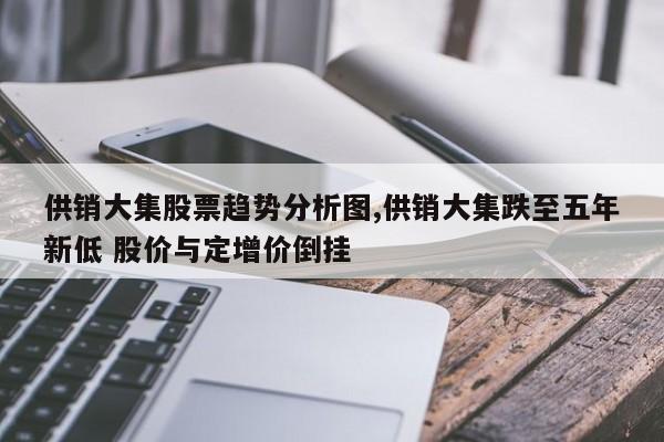 供销大集股票趋势分析图,供销大集跌至五年新低 股价与定增价倒挂