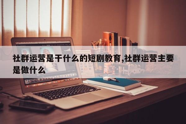 社群运营是干什么的短剧教育,社群运营主要是做什么