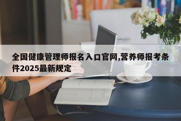 全国健康管理师报名入口官网,营养师报考条件2025最新规定