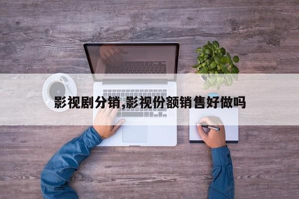 影视剧分销,影视份额销售好做吗