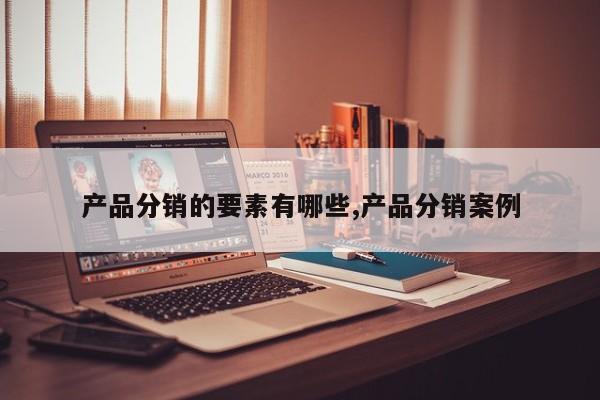 产品分销的要素有哪些,产品分销案例