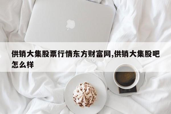 供销大集股票行情东方财富网,供销大集股吧怎么样