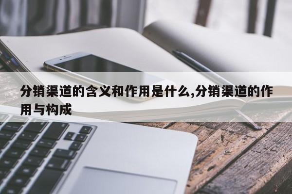 分销渠道的含义和作用是什么,分销渠道的作用与构成