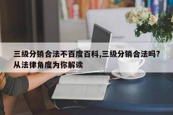 三级分销合法不百度百科,三级分销合法吗?从法律角度为你解读