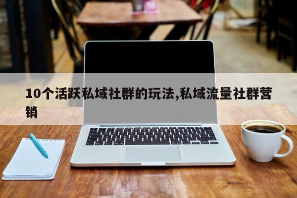 10个活跃私域社群的玩法,私域流量社群营销