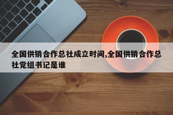 全国供销合作总社成立时间,全国供销合作总社党组书记是谁