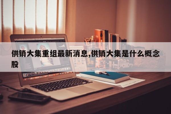 供销大集重组最新消息,供销大集是什么概念股