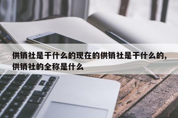 供销社是干什么的现在的供销社是干什么的,供销社的全称是什么